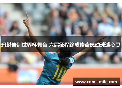 玛塔告别世界杯舞台 六届征程终成传奇感动球迷心灵