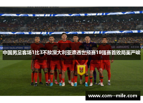 中国男足客场1比3不敌澳大利亚遭遇世预赛18强赛首败局面严峻